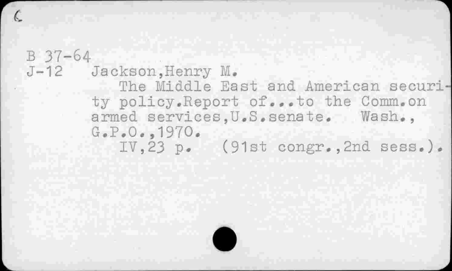 ﻿B 37-64
J-12 Jackson,Henry M.
The Middle East and American securi ty policy.Report of...to the Comm.on armed services,U.S.senate. Wash., G.P.O.,1970.
IV,23 p. (91st congr.,2nd sess.).